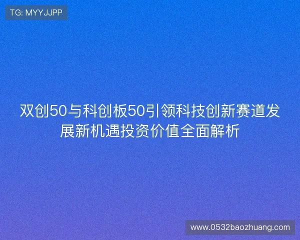 双创50与科创板50引领科技创新赛道发展新机遇投资价值全面解析 双创50与科创板50引领科技创新赛道发展新机遇投资价值全面解析